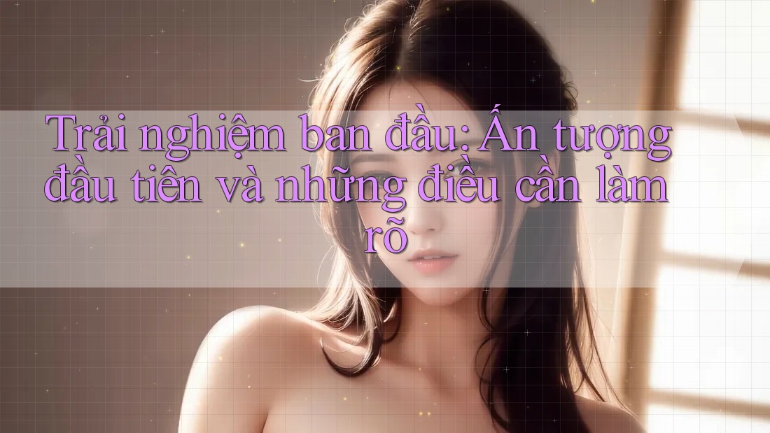 Trải nghiệm ban đầu: Ấn tượng đầu tiên và những điều cần làm rõ Trải nghiệm ban đầu: Ấn tượng đầu tiên và những điều cần làm rõ