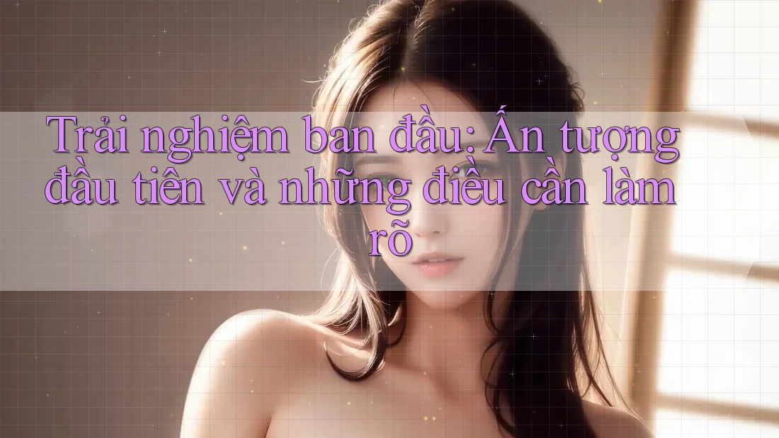 Trải nghiệm ban đầu: Ấn tượng đầu tiên và những điều cần làm rõ Trải nghiệm ban đầu: Ấn tượng đầu tiên và những điều cần làm rõ
