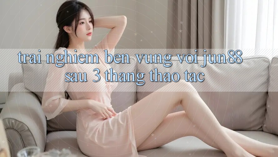 Trải nghiệm bền vững với jun88 sau 3 tháng thao tác