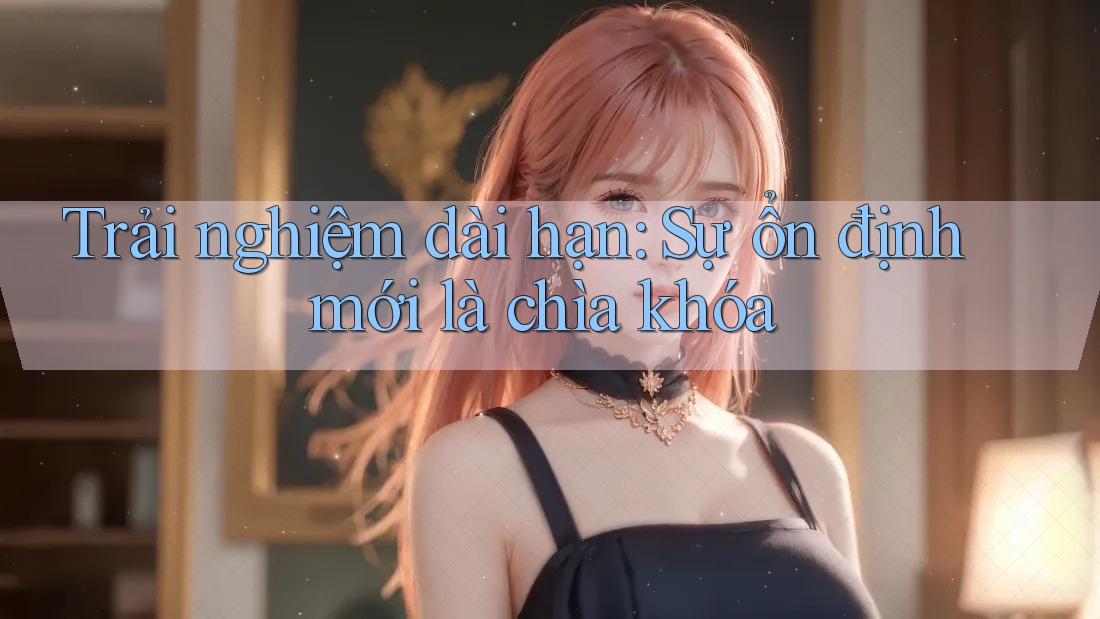 Trải nghiệm dài hạn: Sự ổn định mới là chìa khóa Trải nghiệm dài hạn: Sự ổn định mới là chìa khóa