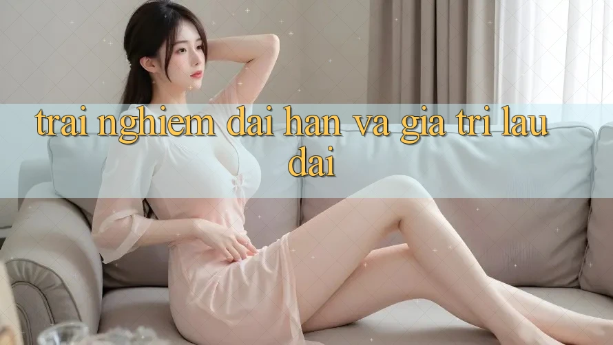 Trải nghiệm dài hạn và giá trị lâu dài Trải nghiệm dài hạn và giá trị lâu dài