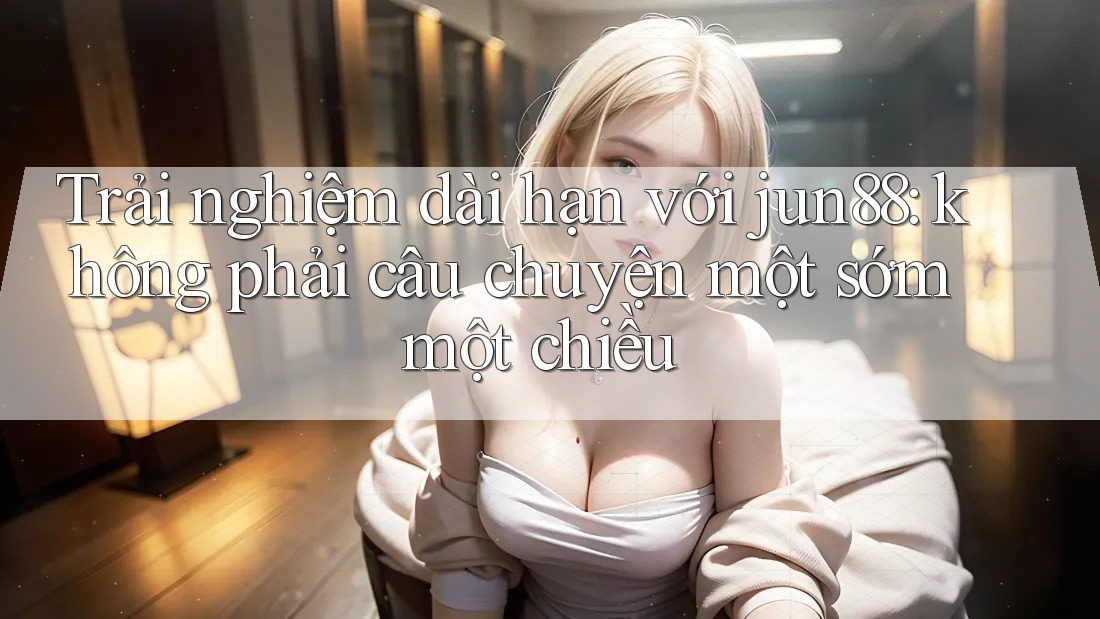 Trải nghiệm dài hạn với jun88: không phải câu chuyện một sớm một chiều Trải nghiệm dài hạn với jun88: không phải câu chuyện một sớm một chiều