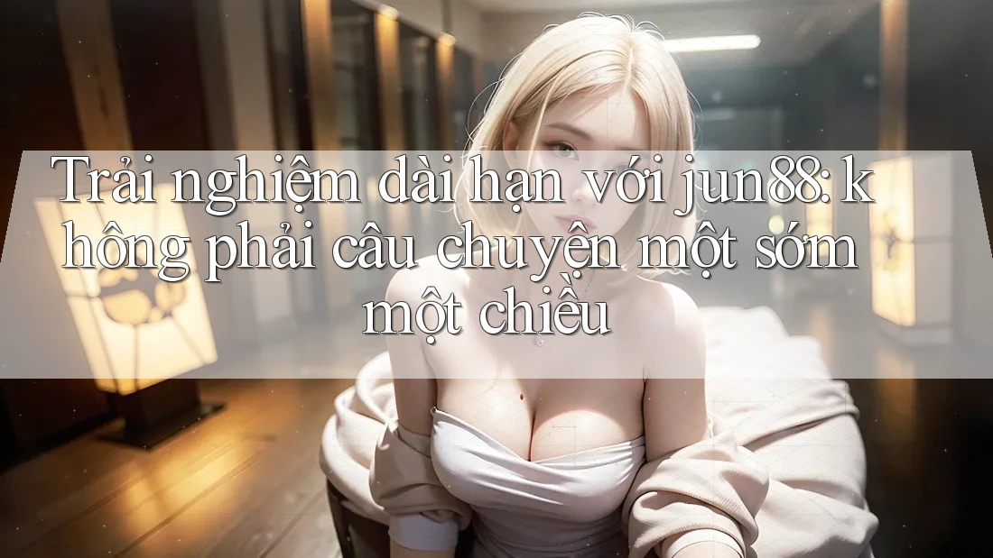 Trải nghiệm dài hạn với jun88: không phải câu chuyện một sớm một chiều Trải nghiệm dài hạn với jun88: không phải câu chuyện một sớm một chiều