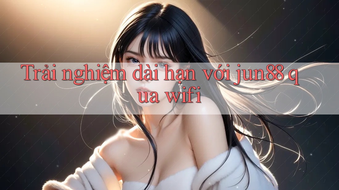 Trải nghiệm dài hạn với jun88 qua wifi Trải nghiệm dài hạn với jun88 qua wifi