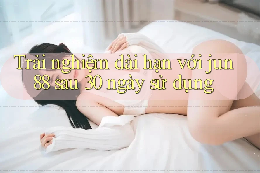 Trải nghiệm dài hạn với Jun88: Sau 30 ngày sử dụng Trải nghiệm dài hạn với Jun88: Sau 30 ngày sử dụng