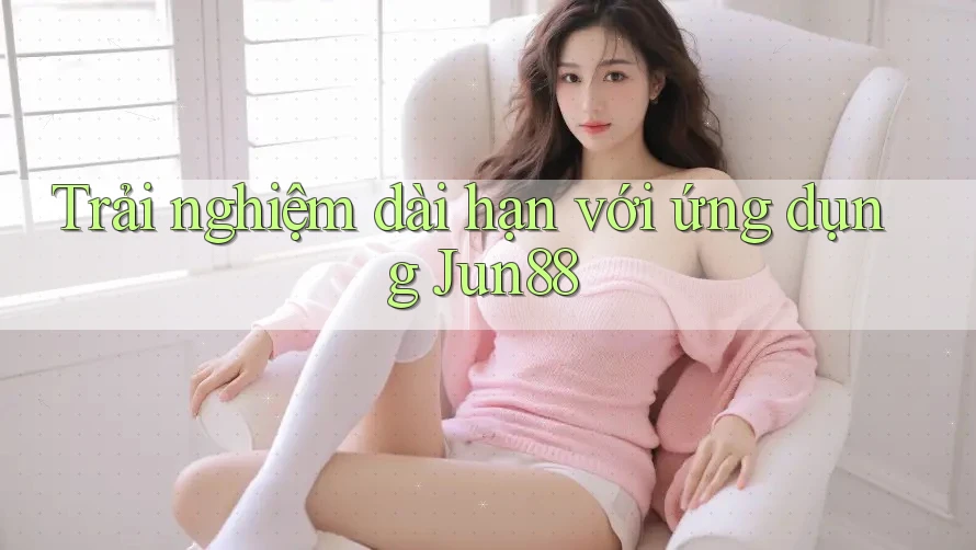 Trải nghiệm dài hạn với ứng dụng Jun88 Trải nghiệm dài hạn với ứng dụng Jun88