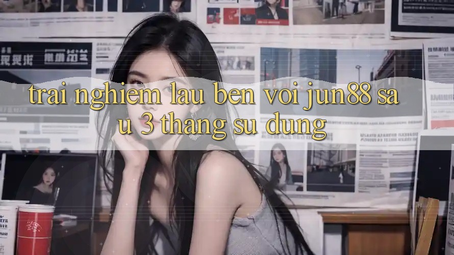 Trải nghiệm lâu bền với jun88 sau 3 tháng sử dụng