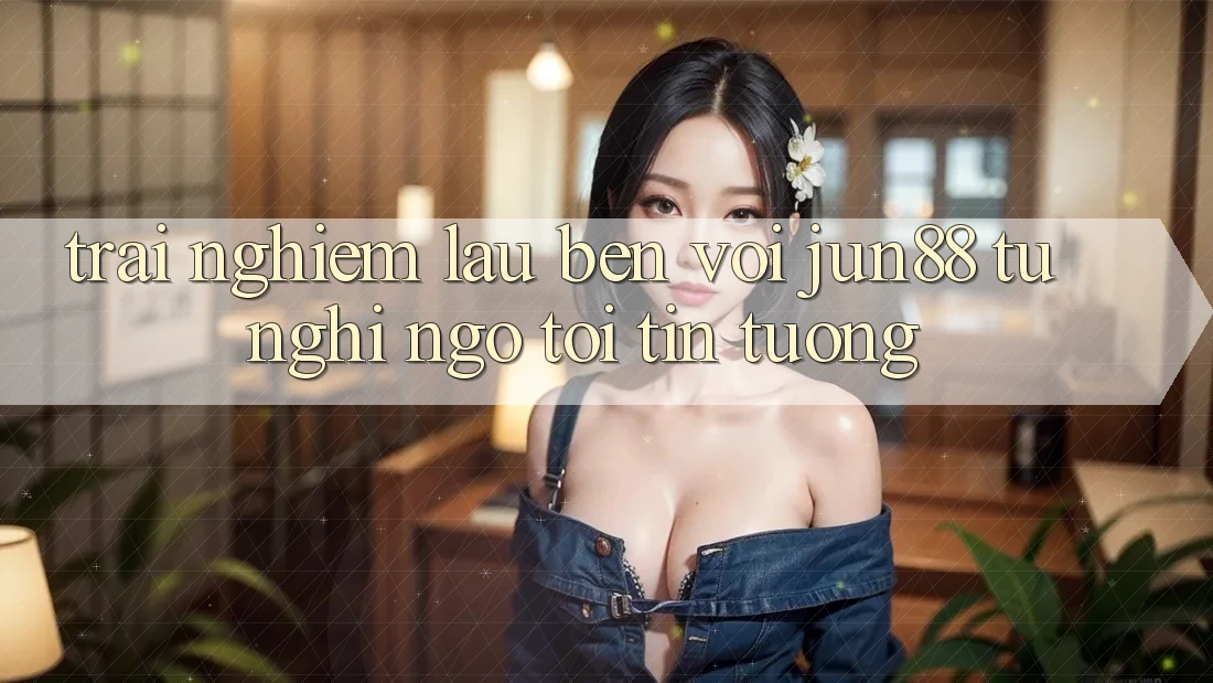 Trải nghiệm lâu bền với jun88: từ nghi ngờ tới tin tưởng