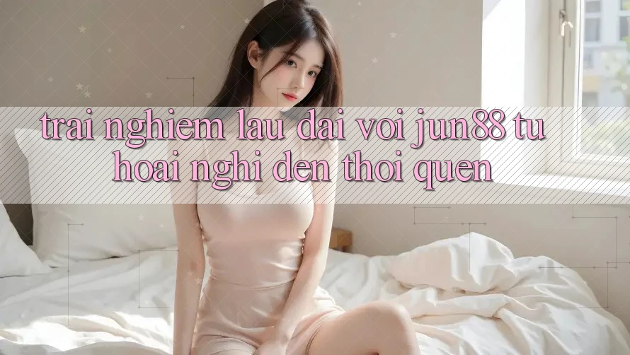 Trải nghiệm lâu dài với Jun88: Từ hoài nghi đến thói quen