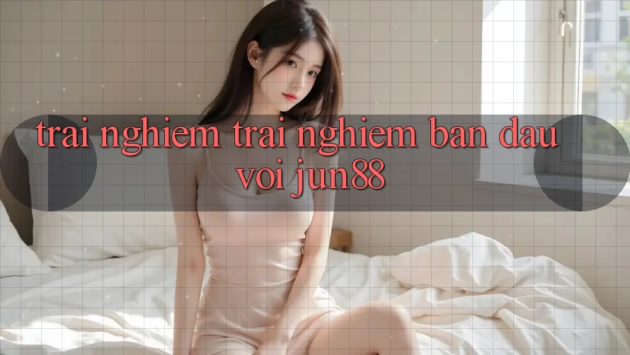 Trải nghiệm trải nghiệm ban đầu với jun88 Trải nghiệm trải nghiệm ban đầu với jun88