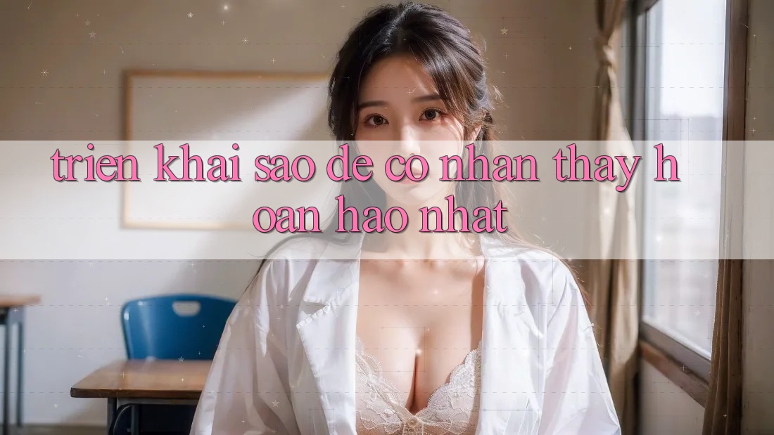 Triển khai Sao Để Có Nhận thấy Hoàn hảo Nhất? Triển khai Sao Để Có Nhận thấy Hoàn hảo Nhất?