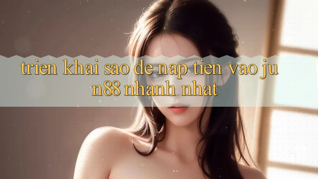 Triển khai sao để nạp tiền vào jun88 nhanh nhất?