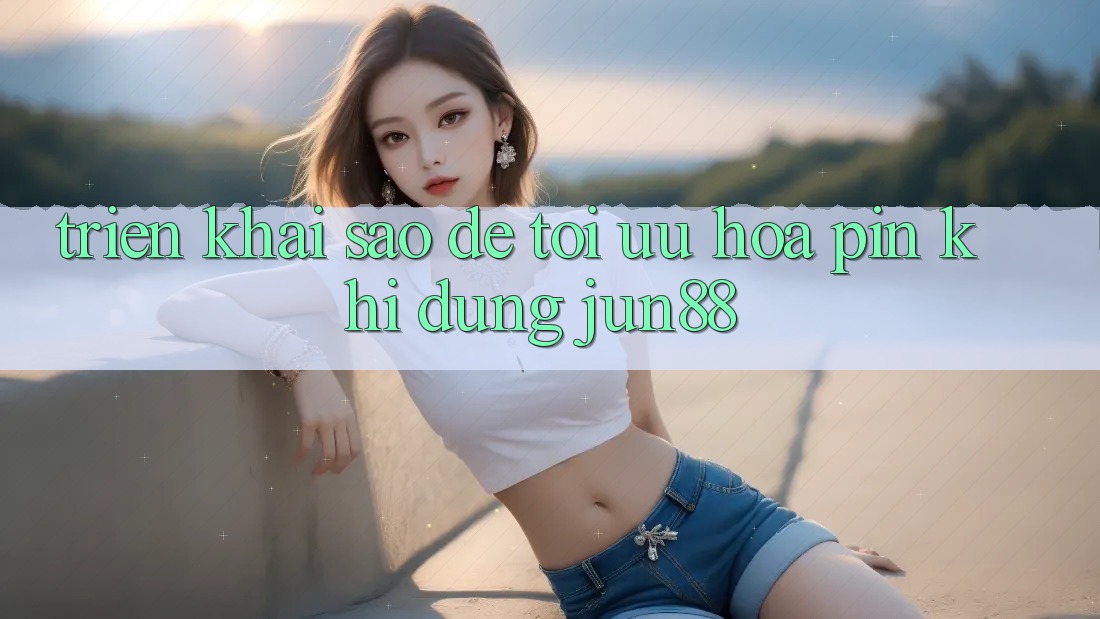 Triển khai sao để tối ưu hóa pin khi dùng Jun88? Triển khai sao để tối ưu hóa pin khi dùng Jun88?