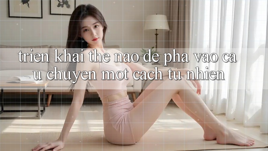 Triển khai Thế Nào Để “Pha” Vào Câu Chuyện Một Cách Tự Nhiên? Triển khai Thế Nào Để “Pha” Vào Câu Chuyện Một Cách Tự Nhiên?