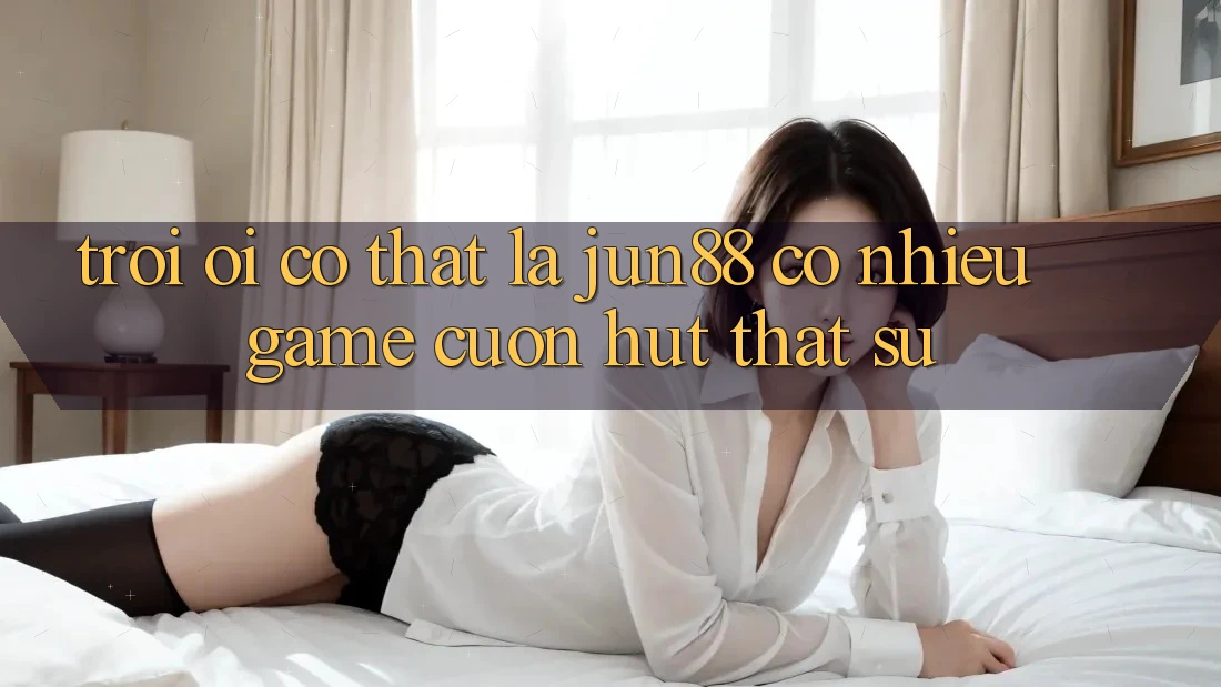 Trời ơi, có thật là jun88 có nhiều game cuốn hút thật sự?
