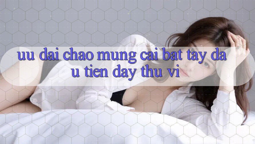 Ưu đãi chào mừng: cái bắt tay đầu tiên đầy thú vị Ưu đãi chào mừng: cái bắt tay đầu tiên đầy thú vị