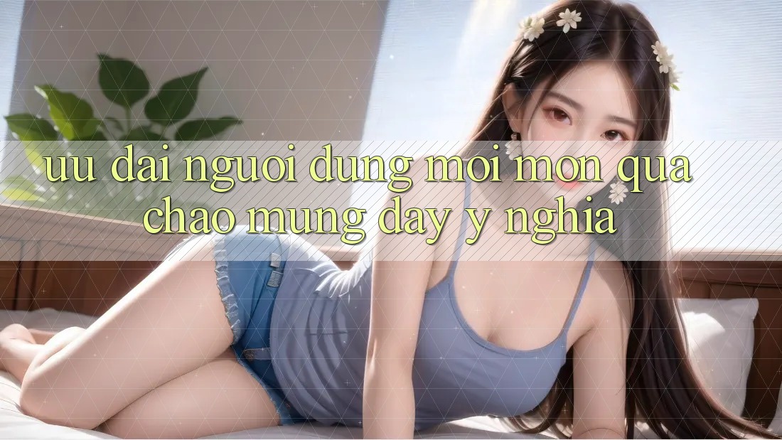 Ưu đãi Người dùng Mới – Món Quà Chào Mừng Đầy Ý Nghĩa Ưu đãi Người dùng Mới – Món Quà Chào Mừng Đầy Ý Nghĩa