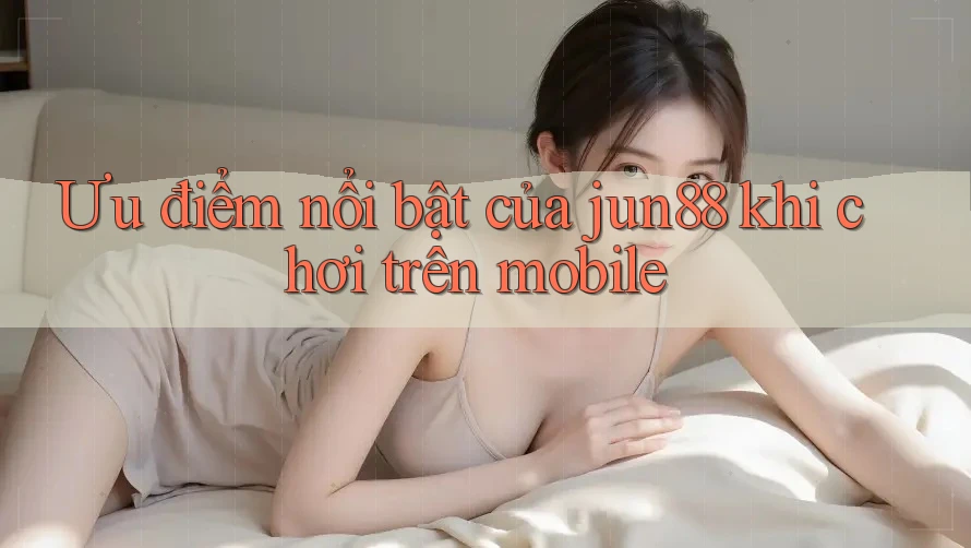 Ưu điểm nổi bật của jun88 khi chơi trên mobile Ưu điểm nổi bật của jun88 khi chơi trên mobile