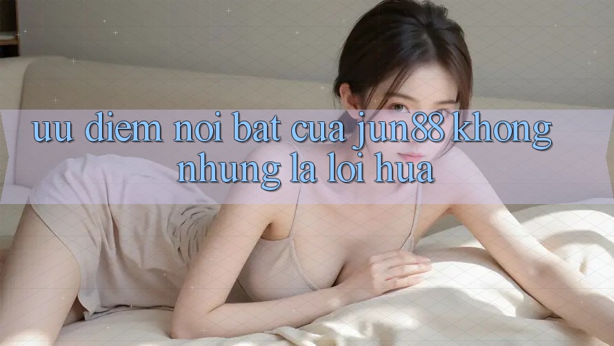 Ưu điểm nổi bật của Jun88: Không những là lời hứa