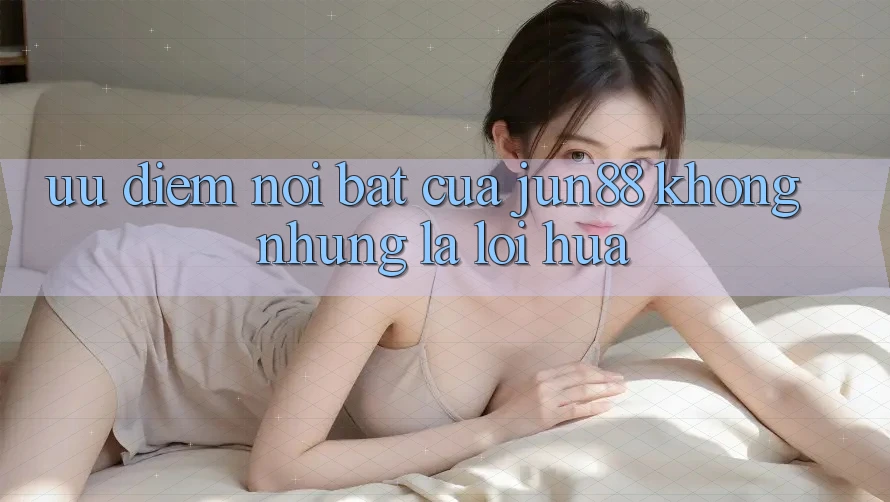 Ưu điểm nổi bật của Jun88: Không những là lời hứa