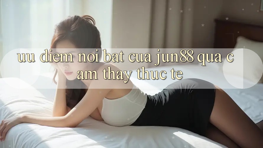 Ưu điểm nổi bật của Jun88 qua cảm thấy thực tế