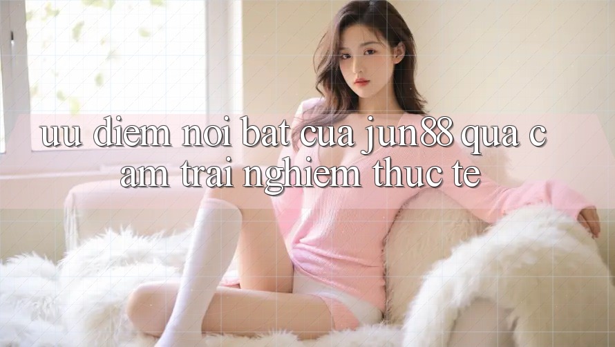 Ưu điểm nổi bật của Jun88 qua cảm trải nghiệm thực tế