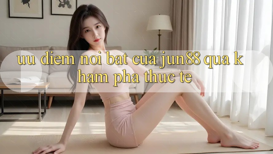 Ưu điểm nổi bật của Jun88 qua khám phá thực tế