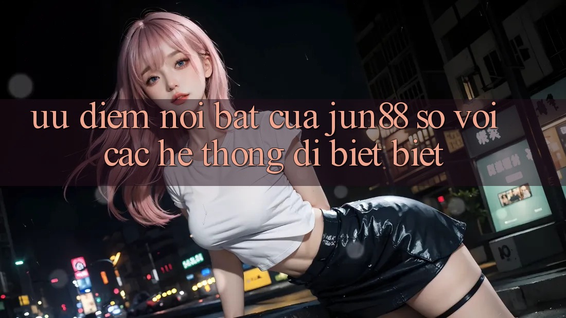 Ưu điểm nổi bật của Jun88 so với các hệ thống dị biệt biệt Ưu điểm nổi bật của Jun88 so với các hệ thống dị biệt biệt