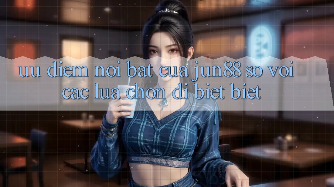 Ưu điểm nổi bật của jun88 so với các lựa chọn dị biệt biệt