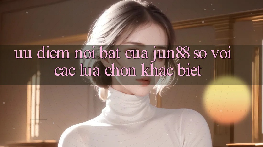 Ưu điểm nổi bật của jun88 so với các lựa chọn khác biệt