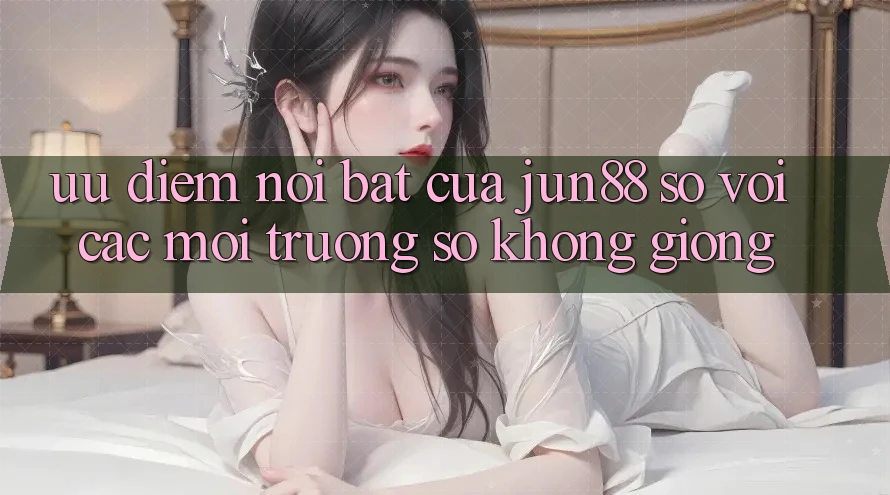 Ưu điểm nổi bật của Jun88 so với các môi trường số không giống Ưu điểm nổi bật của Jun88 so với các môi trường số không giống