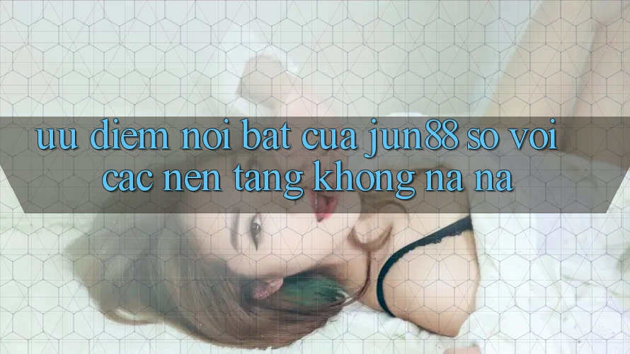 Ưu điểm nổi bật của Jun88 so với các nền tảng không na ná Ưu điểm nổi bật của Jun88 so với các nền tảng không na ná
