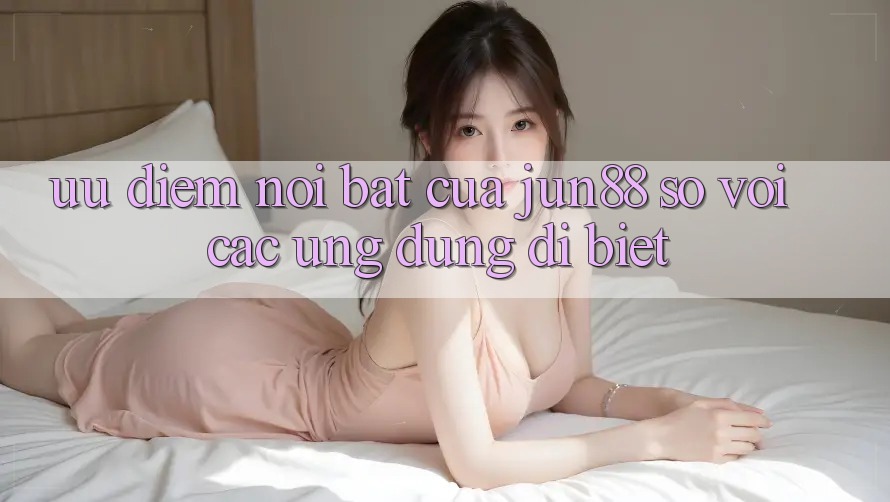 Ưu điểm nổi bật của Jun88 so với các ứng dụng dị biệt Ưu điểm nổi bật của Jun88 so với các ứng dụng dị biệt