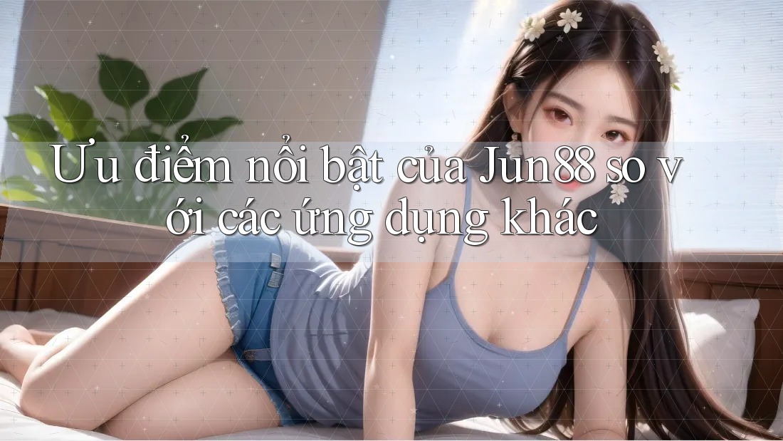 Ưu điểm nổi bật của Jun88 so với các ứng dụng khác
