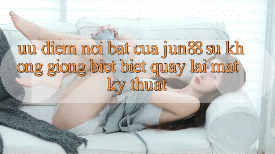 Ưu điểm nổi bật của jun88: sự không giống biệt biệt quay lại mặt kỹ thuật