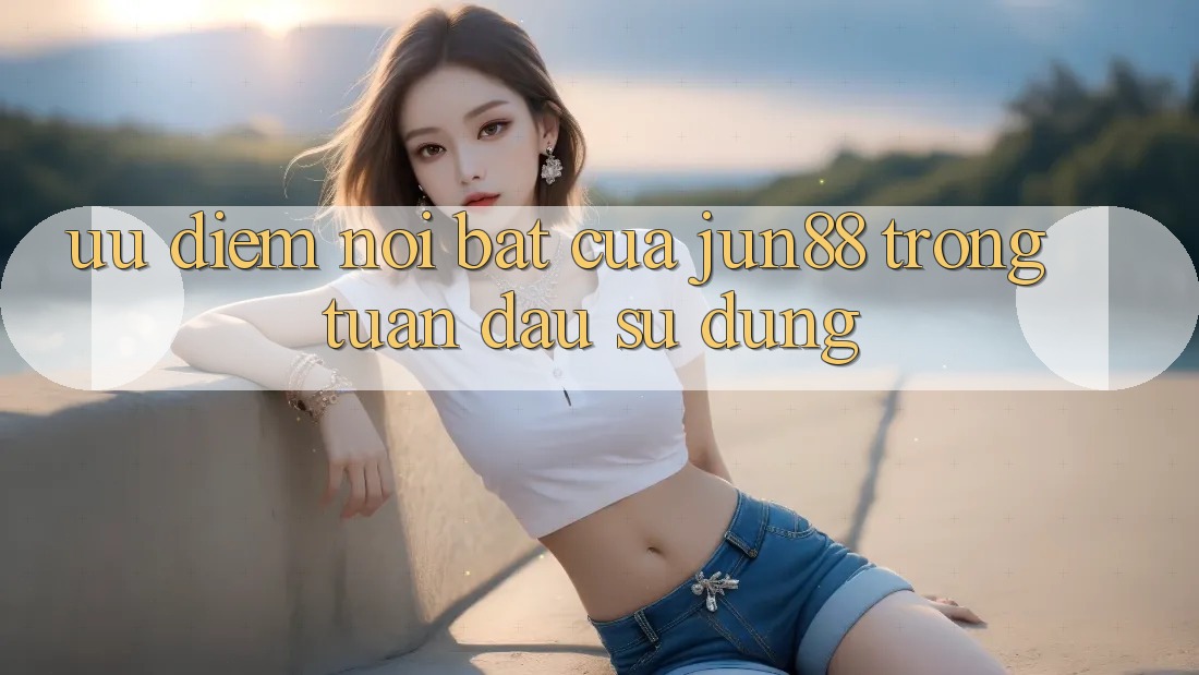 Ưu điểm nổi bật của jun88 trong tuần đầu sử dụng