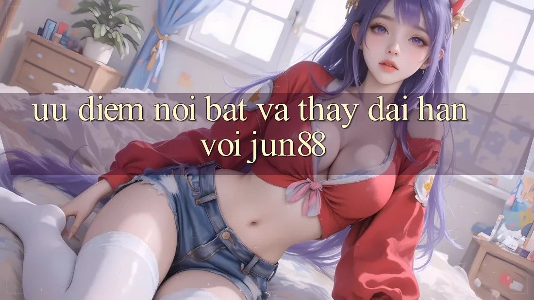 Ưu điểm nổi bật và thấy dài hạn với Jun88 Ưu điểm nổi bật và thấy dài hạn với Jun88