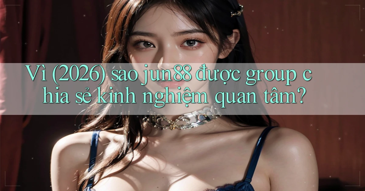 Vì (2026) sao jun88 được group chia sẻ kinh nghiệm quan tâm