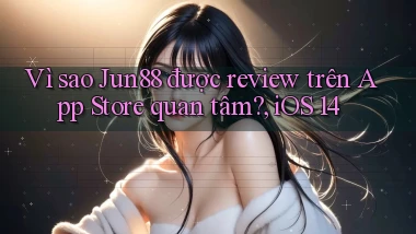 Vì sao Jun88 được review trên App Store quan tâm, iOS 14