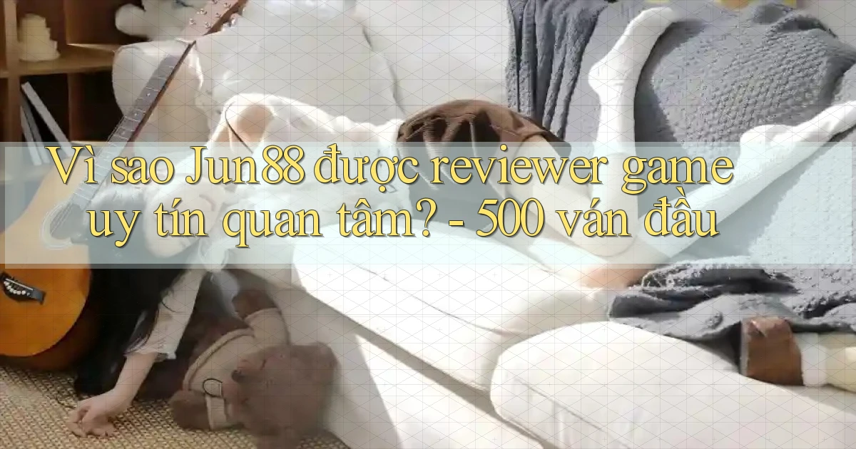 Vì sao Jun88 được reviewer game uy tín quan tâm   500 ván đầu
