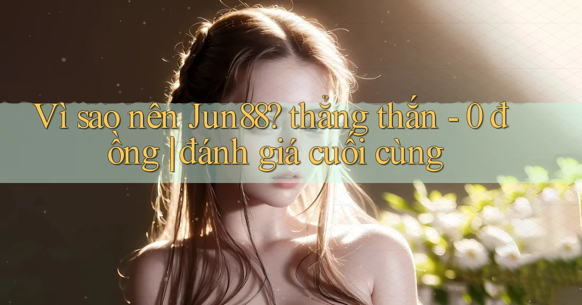 Vì sao nên Jun88 thẳng thắn   0 đồng đánh giá cuối cùng