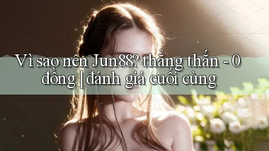 Vì sao nên Jun88 thẳng thắn   0 đồng đánh giá cuối cùng