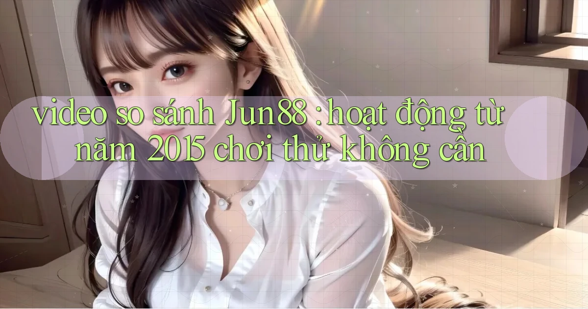 video so sánh Jun88 hoạt động từ năm 2015 chơi thử không cần