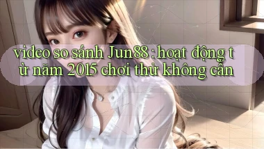 video so sánh Jun88 hoạt động từ năm 2015 chơi thử không cần